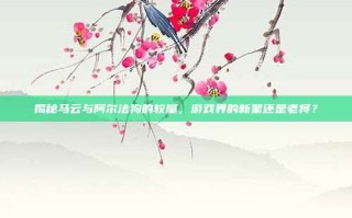 揭秘马云与阿尔法狗的较量，游戏界的新星还是老将？
