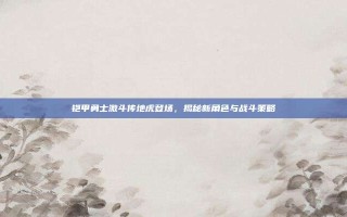 铠甲勇士激斗传地虎登场，揭秘新角色与战斗策略