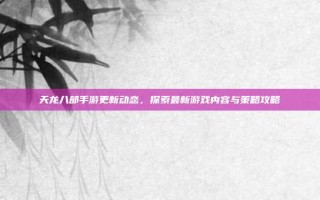 天龙八部手游更新动态，探索最新游戏内容与策略攻略