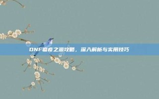 DNF瘟疫之源攻略，深入解析与实用技巧