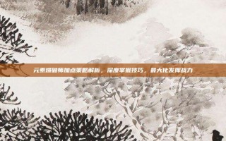 元素爆破师加点策略解析，深度掌握技巧，最大化发挥战力