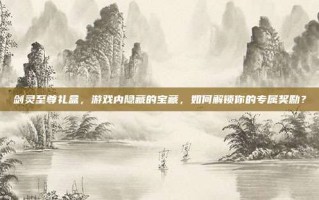 剑灵至尊礼盒，游戏内隐藏的宝藏，如何解锁你的专属奖励？
