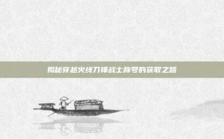 揭秘穿越火线刀锋战士称号的获取之路