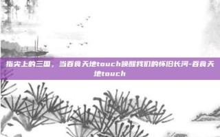 指尖上的三国，当吞食天地touch唤醒我们的怀旧长河-吞食天地touch