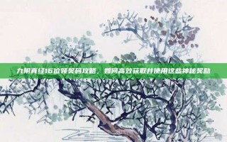 九阴真经16位领奖码攻略，如何高效获取并使用这些神秘奖励