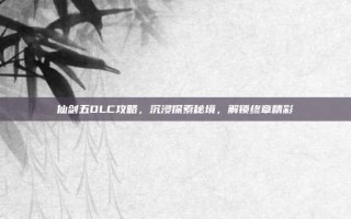 仙剑五DLC攻略，沉浸探索秘境，解锁终章精彩