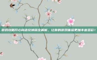 游戏攻略开心商店兑换码全解析，让你的游戏体验更加丰富多彩！