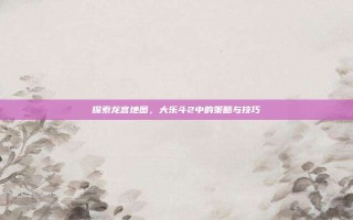 探索龙宫地图，大乐斗2中的策略与技巧
