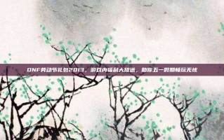 DNF劳动节礼包2013，游戏内福利大放送，助你五一假期畅玩无忧