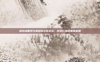 微软高管将与英财政大臣会谈，游戏行业迎来新机遇
