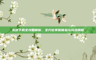 龙剑下载全攻略解析，全方位掌握体验与玩法精髓