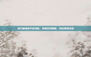 神力版神途手游攻略，掌握游戏精髓，轻松驰骋沙场