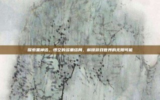 探索黑神话，悟空的多重结局，解锁游戏世界的无限可能