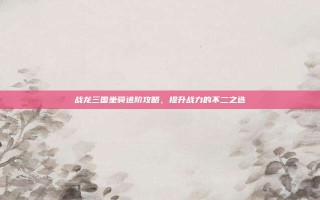 战龙三国坐骑进阶攻略，提升战力的不二之选