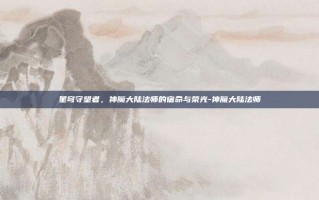 星穹守望者，神魔大陆法师的宿命与荣光-神魔大陆法师