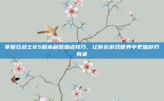 掌握狂战士85版本刷图加点技巧，让你在游戏世界中更加游刃有余