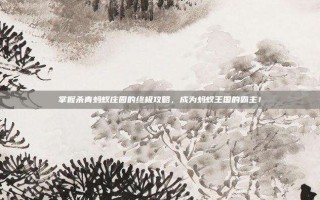 掌握杀青蚂蚁庄园的终极攻略，成为蚂蚁王国的霸主！