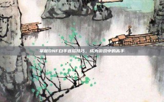 掌握DNF白手连招技巧，成为游戏中的高手