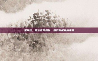 黑神话，悟空官网揭秘，游戏新纪元的序幕
