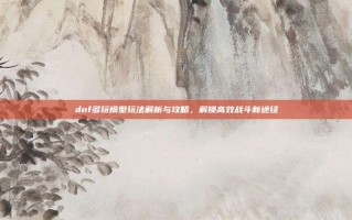 dnf多玩模型玩法解析与攻略，解锁高效战斗新途径