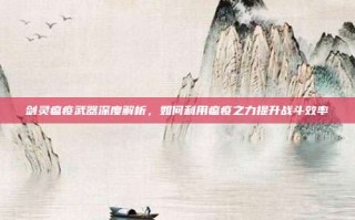 剑灵瘟疫武器深度解析，如何利用瘟疫之力提升战斗效率