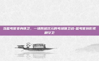 当监考官变身铁卫，一场跨越次元的考场保卫战-监考官扮影视剧守卫