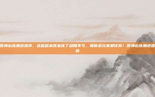 原神必练角色推荐，这些版本答案练了稳赚不亏，萌新老玩家都该有！原神必练角色推荐