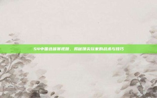 S4中国选拔赛视频，揭秘顶尖玩家的战术与技巧