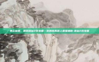 青云秘卷，解码诛仙2百宝箱—你的修真路上最强辅助-诛仙2百宝箱