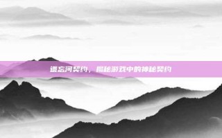 遗忘河契约，揭秘游戏中的神秘契约