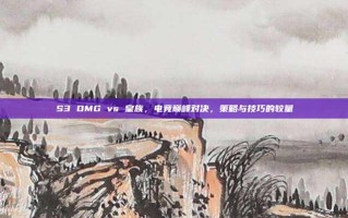 S3 OMG vs 皇族，电竞巅峰对决，策略与技巧的较量