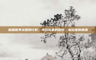 魔兽世界关服倒计时，怀旧玩家的告别，新玩家的机遇