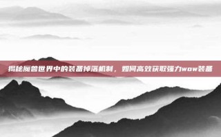 揭秘魔兽世界中的装备掉落机制，如何高效获取强力wow装备