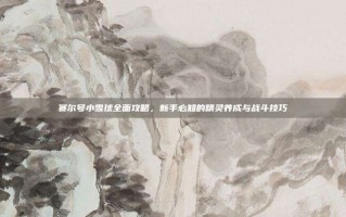 赛尔号小雪球全面攻略，新手必知的精灵养成与战斗技巧