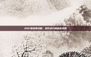 DNF聚合弹攻略，提升战力的秘密武器