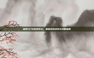 探索1378游戏中心，最新游戏资讯与攻略指南