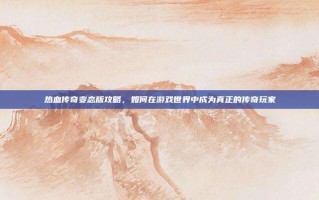 热血传奇变态版攻略，如何在游戏世界中成为真正的传奇玩家