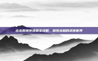 古龙群侠传地图全攻略，探索未知的武侠世界