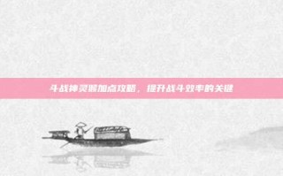斗战神灵猴加点攻略，提升战斗效率的关键