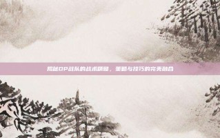 揭秘DP战队的战术精髓，策略与技巧的完美融合
