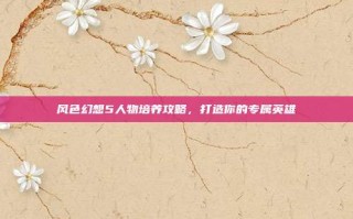 风色幻想5人物培养攻略，打造你的专属英雄