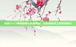 掌握17173黄金特权礼包的奥秘，让你的游戏之旅更加精彩