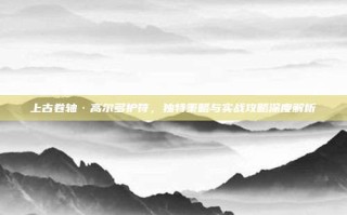 上古卷轴·高尔多护符，独特策略与实战攻略深度解析