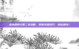 虐杀原形2第二关攻略，掌握关键技巧，轻松通关！