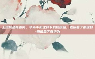 上班摸鱼新姿势，华为手机这样下载摸摸鱼，老板看了都说好-摸摸鱼下载华为