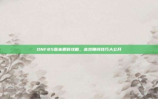 DNF85版本搬砖攻略，高效赚钱技巧大公开
