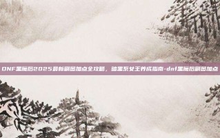 DNF黑魔后2025最新刷图加点全攻略，暗黑系女王养成指南-dnf黑魔后刷图加点