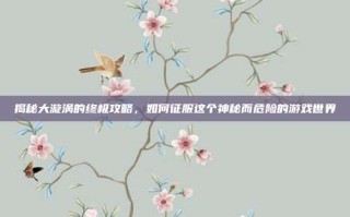 揭秘大漩涡的终极攻略，如何征服这个神秘而危险的游戏世界