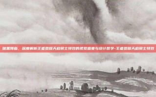 暗黑降临，深度解析王者荣耀天启骑士特效的视觉盛宴与设计哲学-王者荣耀天启骑士特效