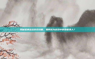 揭秘貂蝉出浴游戏攻略，如何成为游戏中的绝世美人？